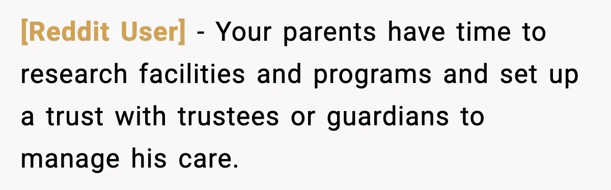 [Reddit User] - Your parents have time to research facilities and programs and set up a trust with trustees or guardians to manage his care.