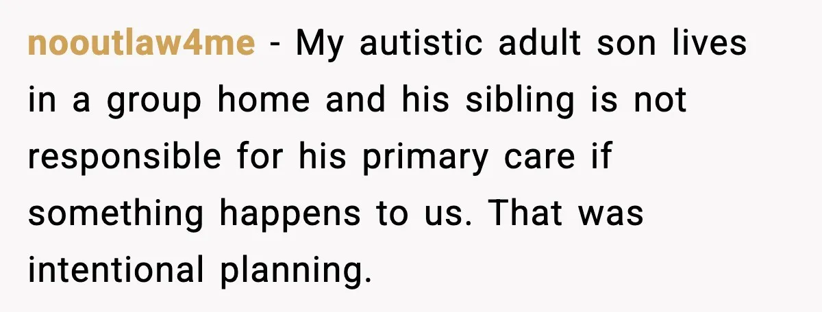nooutlaw4me - My autistic adult son lives in a group home and his sibling is not responsible for his primary care if something happens to us. That was intentional planning.