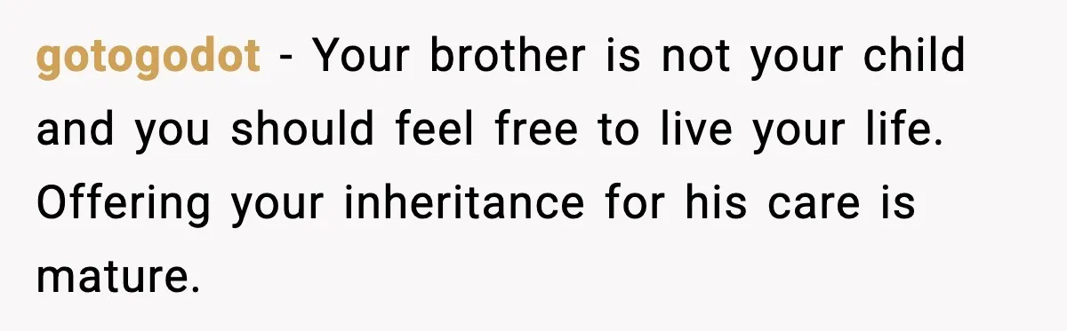 gotogodot - Your brother is not your child and you should feel free to live your life. Offering your inheritance for his care is mature.