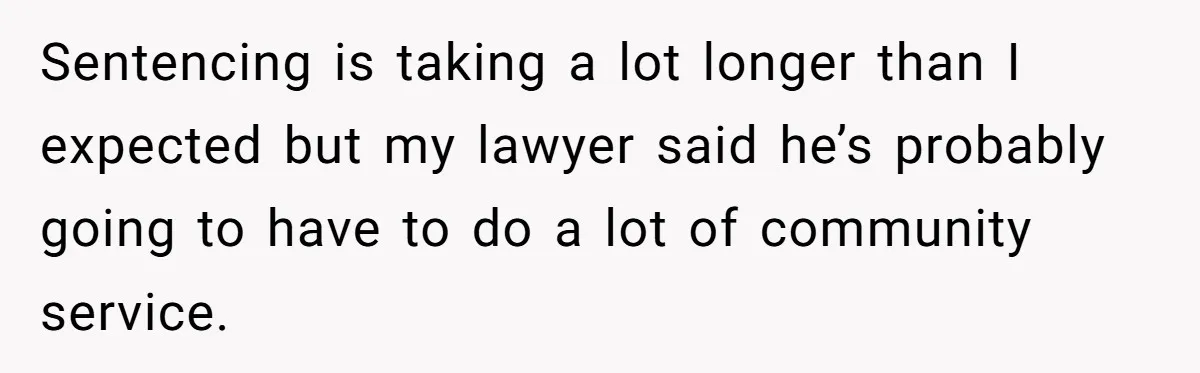 Sentencing is taking a lot longer than I expected but my lawyer said he’s probably going to have to do a lot of community service.