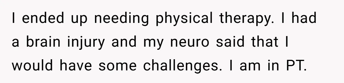 I ended up needing physical therapy. I had a brain injury and my neuro said that I would have some challenges. I am in PT.
