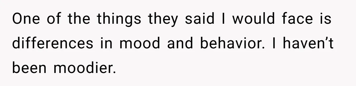 One of the things they said I would face is differences in mood and behavior. I haven’t been moodier.