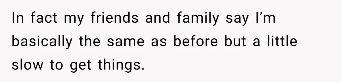 In fact my friends and family say I’m basically the same as before but a little slow to get things.
