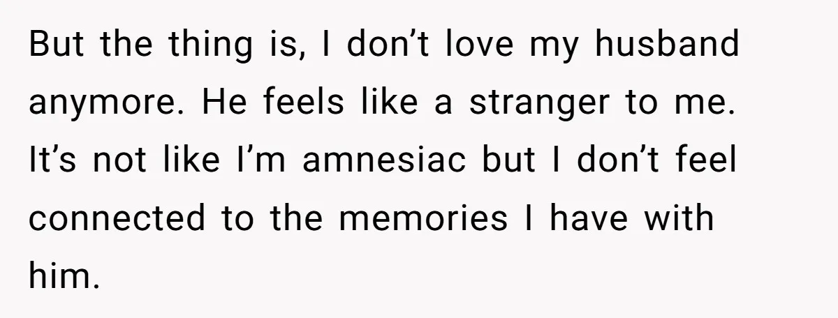 But the thing is, I don’t love my husband anymore. He feels like a stranger to me. It’s not like I’m amnesiac but I don’t feel connected to the memories...