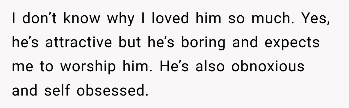 I don’t know why I loved him so much. Yes, he’s attractive but he’s boring and expects me to worship him. He’s also obnoxious and self obsessed.
