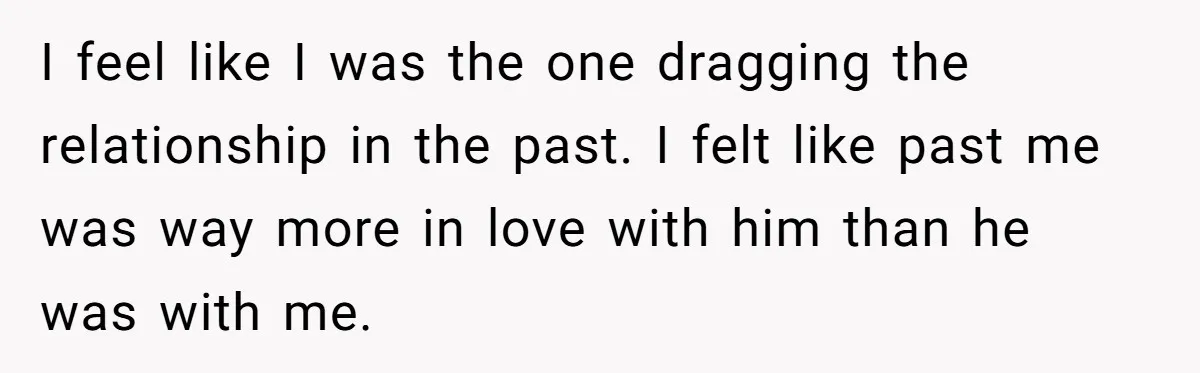 I feel like I was the one dragging the relationship in the past. I felt like past me was way more in love with him than he was with me.