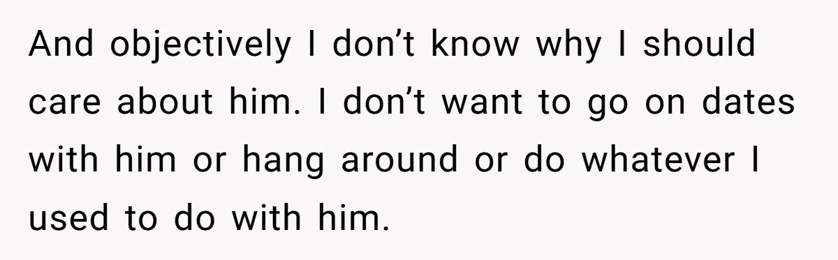 And objectively I don’t know why I should care about him. I don’t want to go on dates with him or hang around or do whatever I used to do...