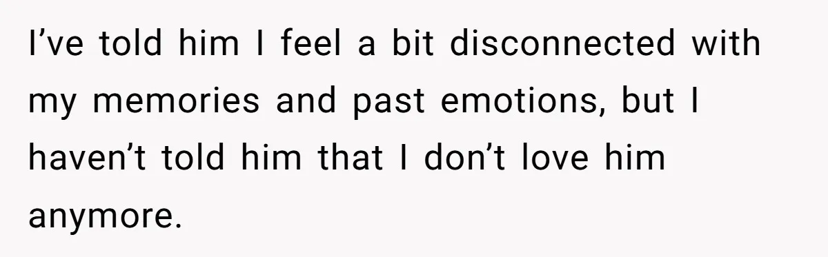 I’ve told him I feel a bit disconnected with my memories and past emotions, but I haven’t told him that I don’t love him anymore.