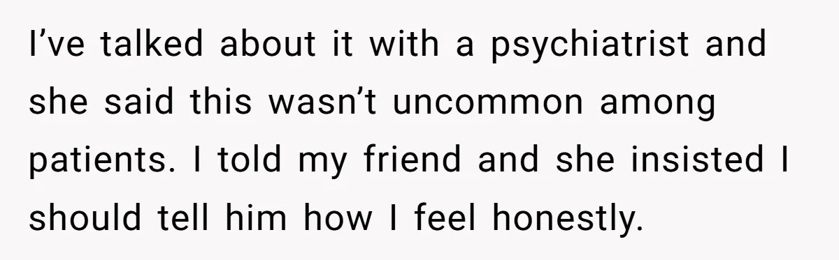 I’ve talked about it with a psychiatrist and she said this wasn’t uncommon among patients. I told my friend and she insisted I should tell him how I feel honestly.