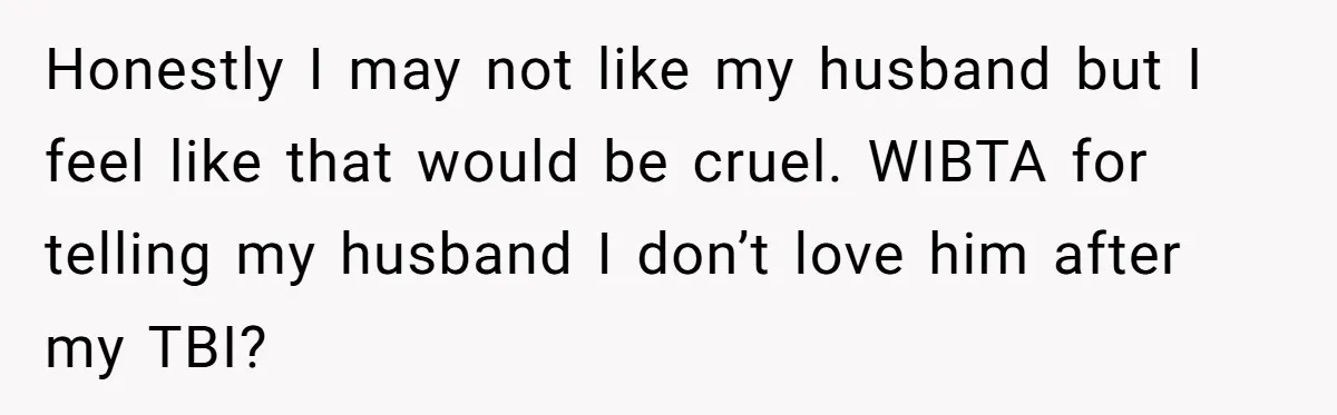 Honestly I may not like my husband but I feel like that would be cruel. WIBTA for telling my husband I don’t love him after my TBI?