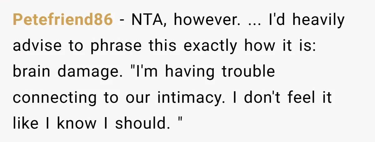 Petefriend86 − NTA, however. ... I'd heavily advise to phrase this exactly how it is: brain damage. "I'm having trouble connecting to our intimacy. I don't feel it like I...