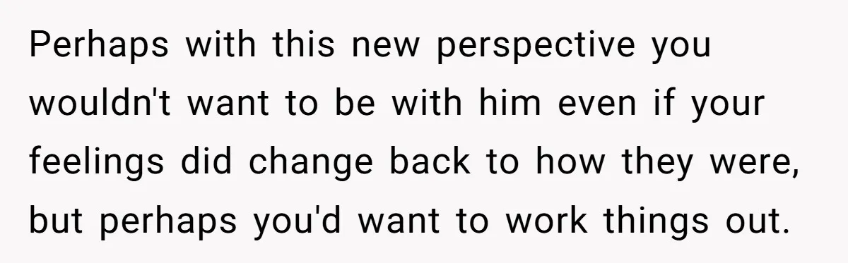 Perhaps with this new perspective you wouldn't want to be with him even if your feelings did change back to how they were, but perhaps you'd want to work things...