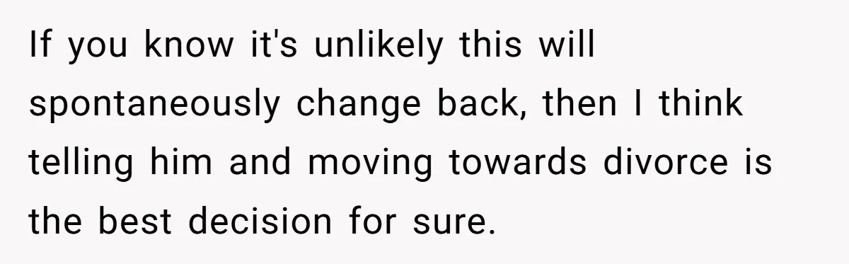 If you know it's unlikely this will spontaneously change back, then I think telling him and moving towards divorce is the best decision for sure.