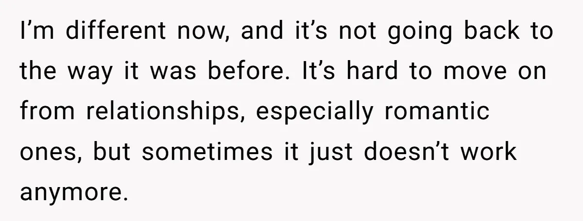 I’m different now, and it’s not going back to the way it was before. It’s hard to move on from relationships, especially romantic ones, but sometimes it just doesn’t work...