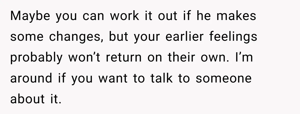 Maybe you can work it out if he makes some changes, but your earlier feelings probably won’t return on their own. I’m around if you want to talk to someone...