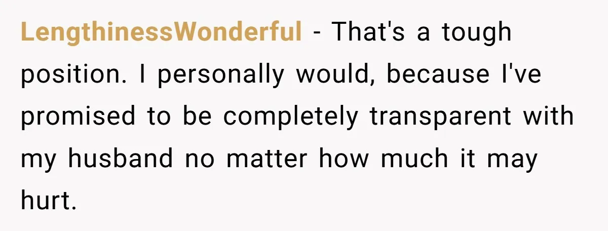 LengthinessWonderful − That's a tough position. I personally would, because I've promised to be completely transparent with my husband no matter how much it may hurt.