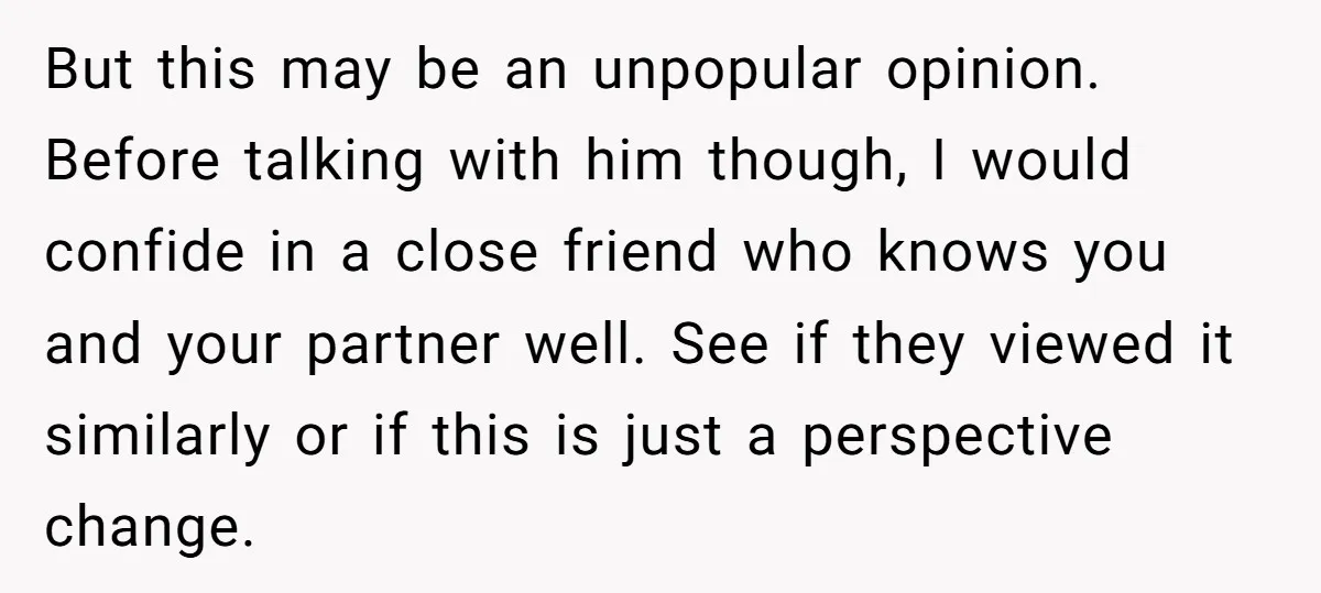But this may be an unpopular opinion. Before talking with him though, I would confide in a close friend who knows you and your partner well. See if they viewed...