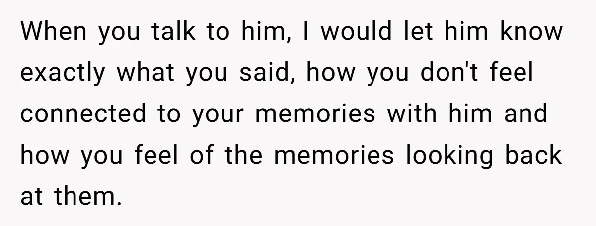 When you talk to him, I would let him know exactly what you said, how you don't feel connected to your memories with him and how you feel of the...