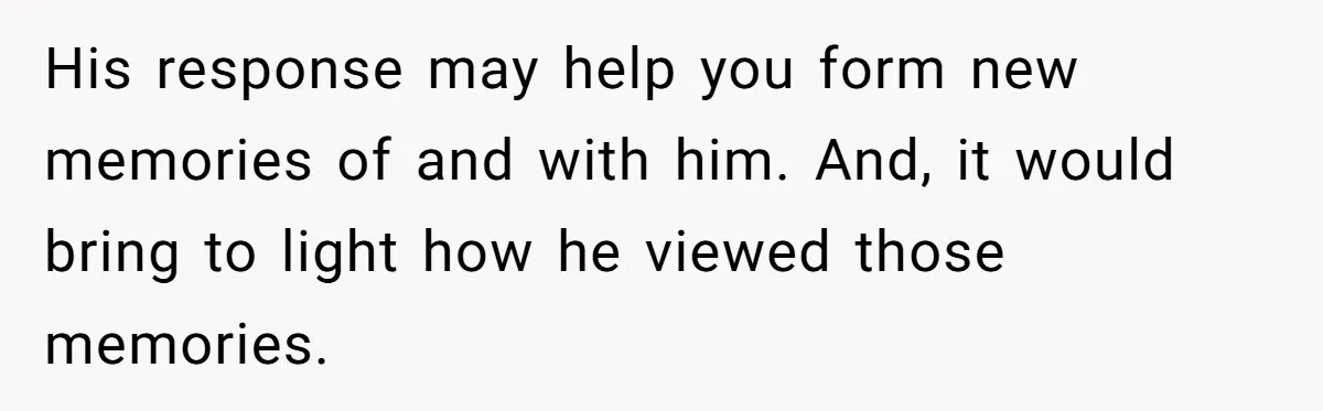His response may help you form new memories of and with him. And, it would bring to light how he viewed those memories.
