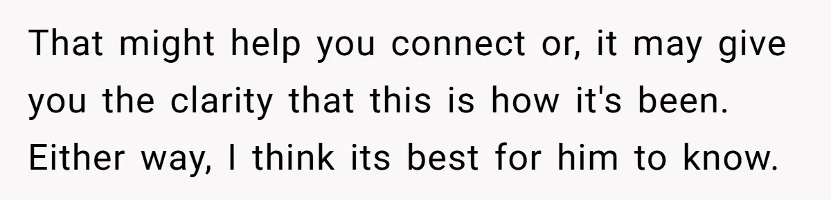 That might help you connect or, it may give you the clarity that this is how it's been. Either way, I think its best for him to know.