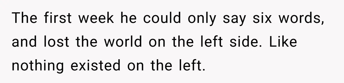 The first week he could only say six words, and lost the world on the left side. Like nothing existed on the left.
