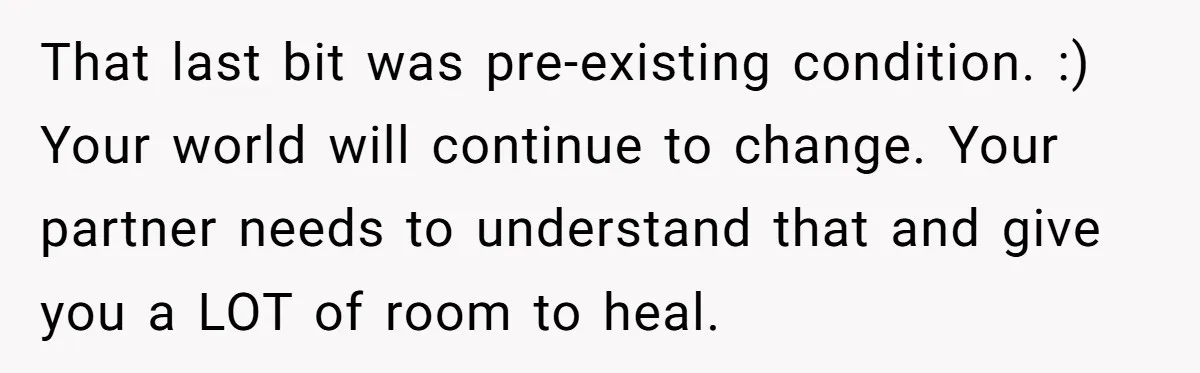 That last bit was pre-existing condition. :) Your world will continue to change. Your partner needs to understand that and give you a LOT of room to heal.