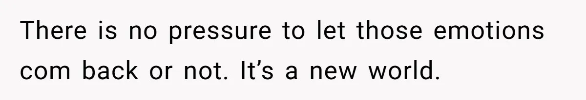There is no pressure to let those emotions com back or not. It’s a new world.