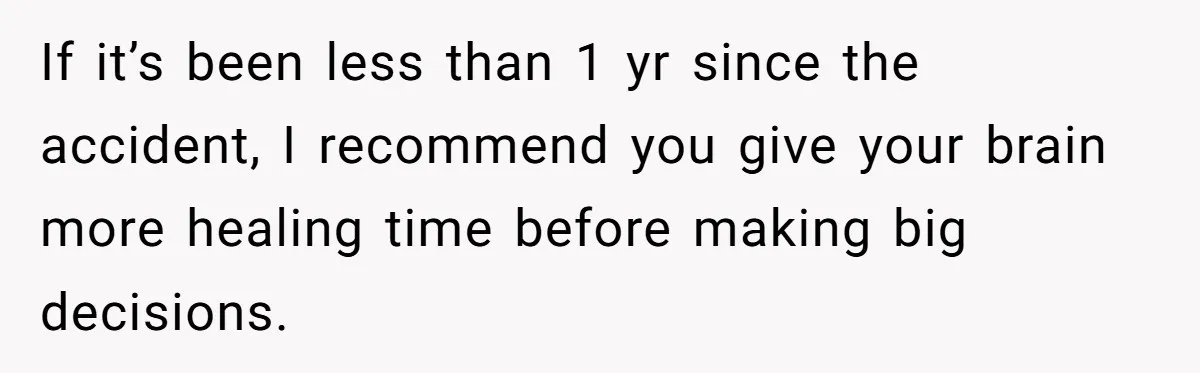 If it’s been less than 1 yr since the accident, I recommend you give your brain more healing time before making big decisions.