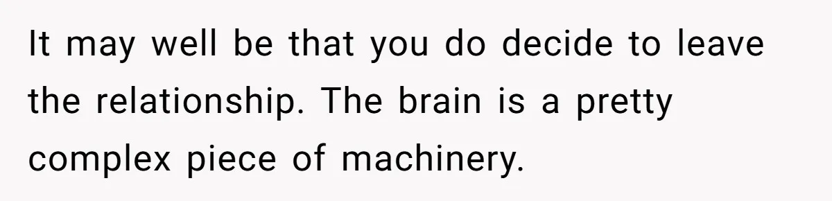 It may well be that you do decide to leave the relationship. The brain is a pretty complex piece of machinery.