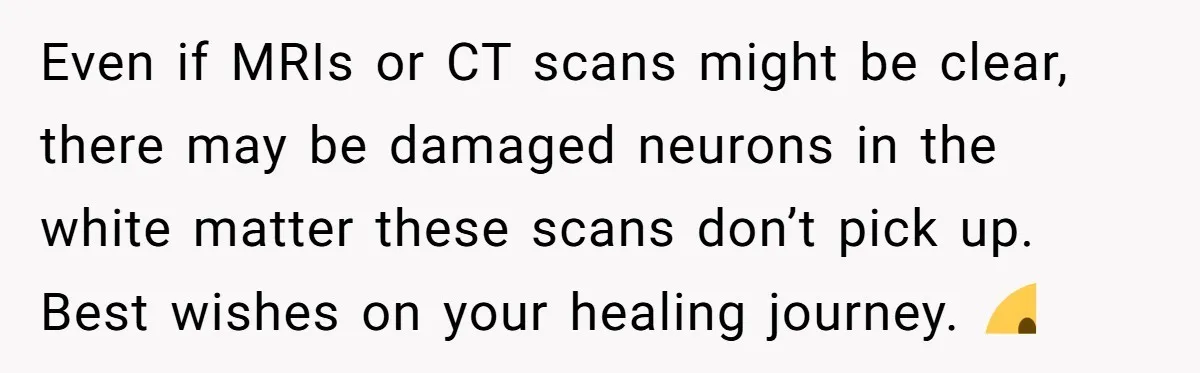 Even if MRIs or CT scans might be clear, there may be damaged neurons in the white matter these scans don’t pick up. Best wishes on your healing journey. 🙂
