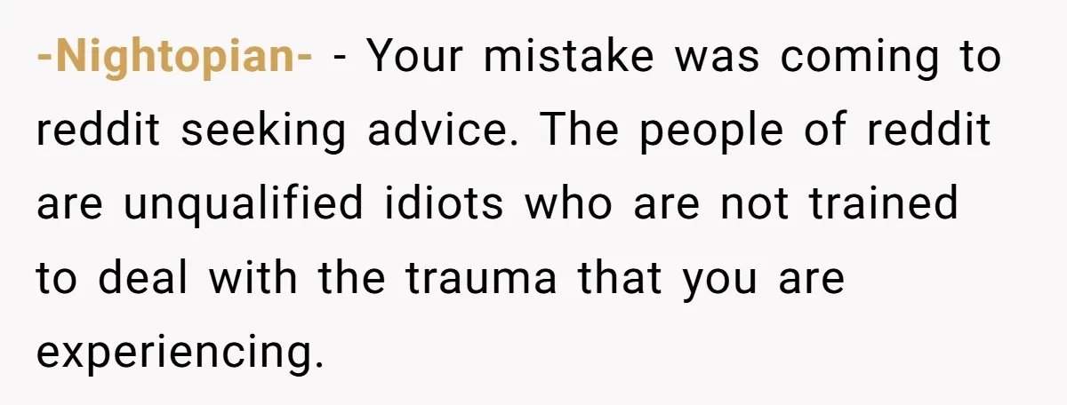 -Nightopian- − Your mistake was coming to reddit seeking advice. The people of reddit are unqualified idiots who are not trained to deal with the trauma that you are experiencing.