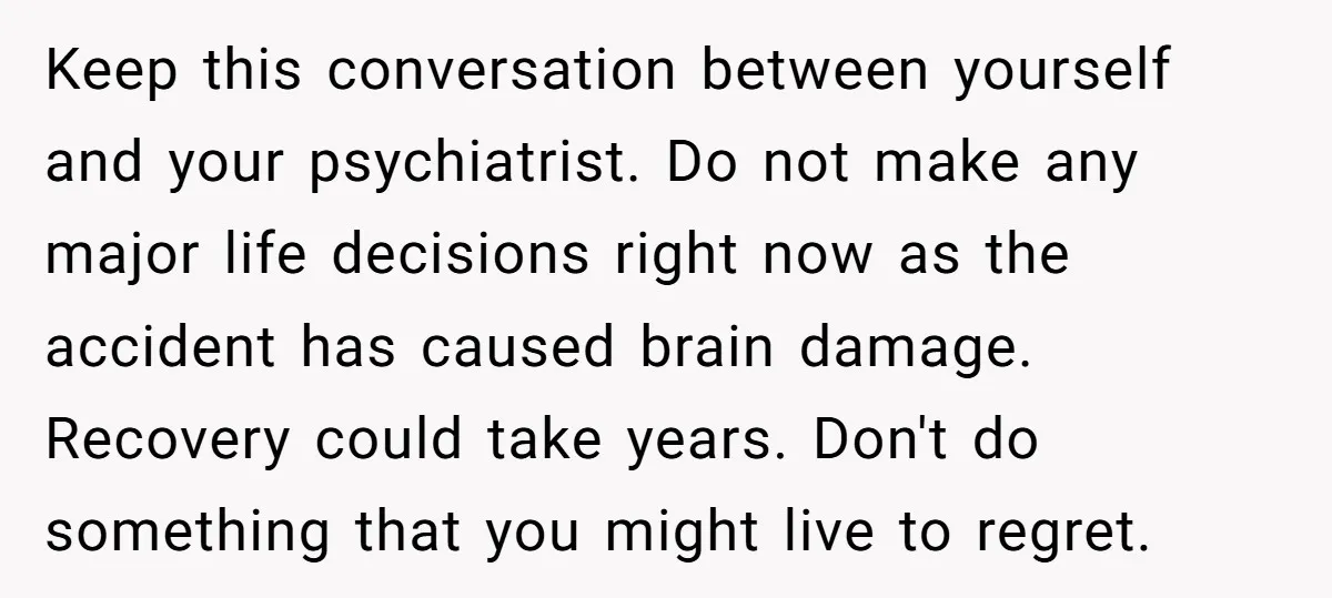 Keep this conversation between yourself and your psychiatrist. Do not make any major life decisions right now as the accident has caused brain damage. Recovery could take years. Don't do...
