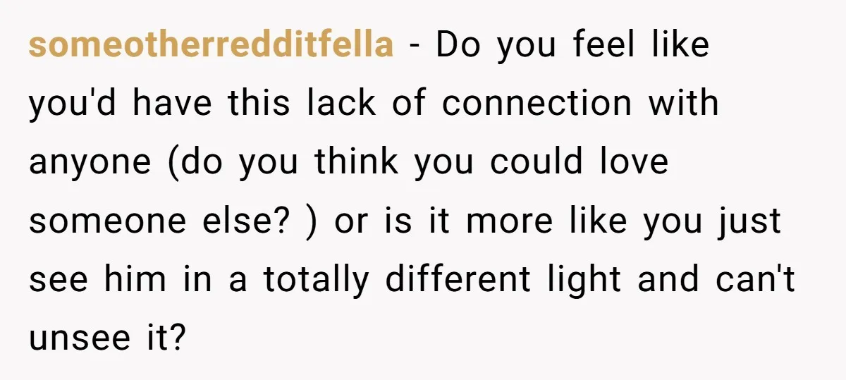 someotherredditfella − Do you feel like you'd have this lack of connection with anyone (do you think you could love someone else? ) or is it more like you just...