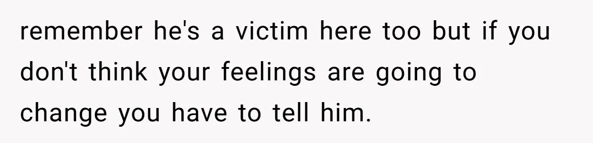 remember he's a victim here too but if you don't think your feelings are going to change you have to tell him.