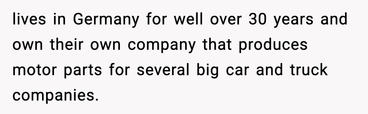 lives in Germany for well over 30 years and own their own company that produces motor parts for several big car and truck companies.