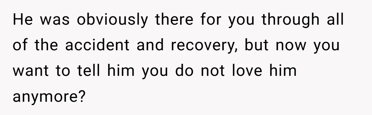 He was obviously there for you through all of the accident and recovery, but now you want to tell him you do not love him anymore?