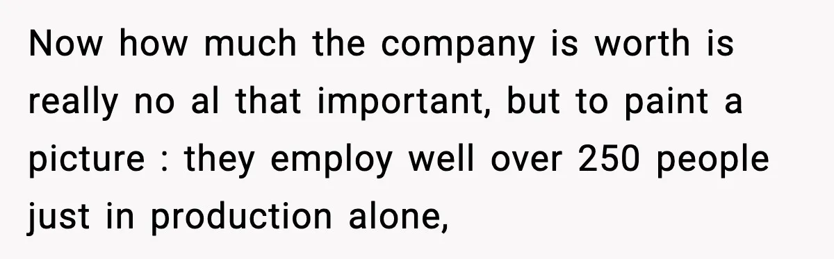 Now how much the company is worth is really no al that important, but to paint a picture : they employ well over 250 people just in production alone,