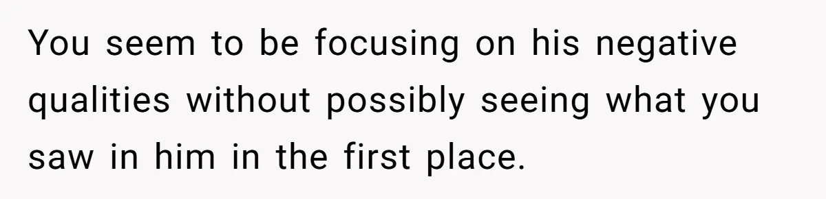 You seem to be focusing on his negative qualities without possibly seeing what you saw in him in the first place.