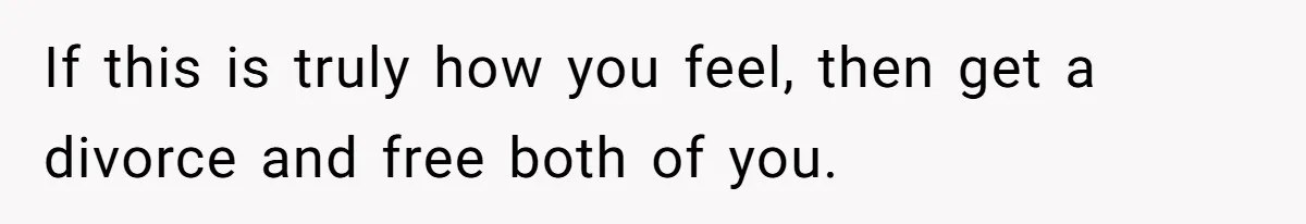 If this is truly how you feel, then get a divorce and free both of you.