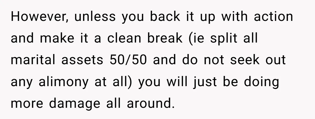 However, unless you back it up with action and make it a clean break (ie split all marital assets 50/50 and do not seek out any alimony at all) you...