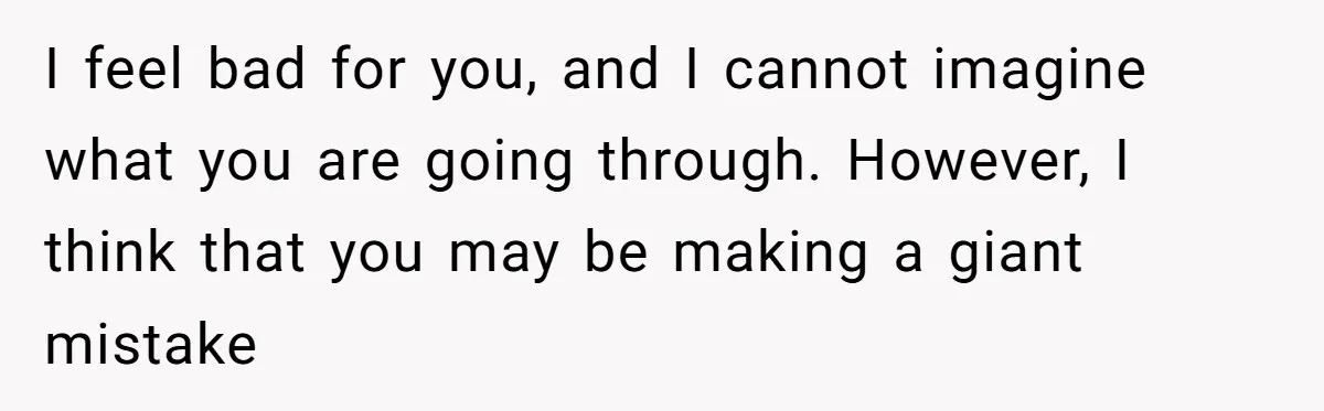 I feel bad for you, and I cannot imagine what you are going through. However, I think that you may be making a giant mistake