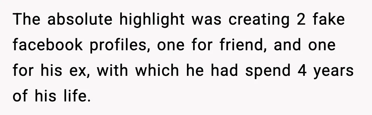 The absolute highlight was creating 2 fake facebook profiles, one for friend, and one for his ex, with which he had spend 4 years of his life.