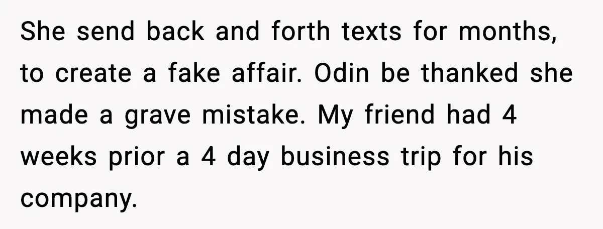 She send back and forth texts for months, to create a fake affair. Odin be thanked she made a grave mistake. My friend had 4 weeks prior a 4 day...