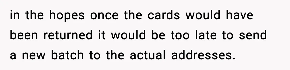 in the hopes once the cards would have been returned it would be too late to send a new batch to the actual addresses.