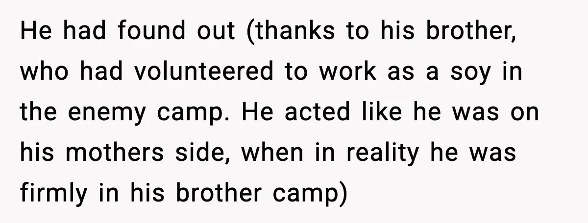 He had found out (thanks to his brother, who had volunteered to work as a soy in the enemy camp. He acted like he was on his mothers side, when...