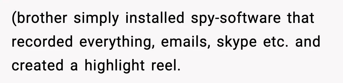 (brother simply installed spy-software that recorded everything, emails, skype etc. and created a highlight reel.