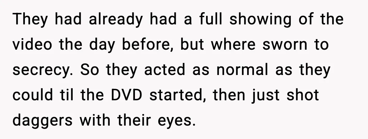 They had already had a full showing of the video the day before, but where sworn to secrecy. So they acted as normal as they could til the DVD started,...