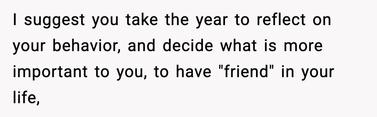 I suggest you take the year to reflect on your behavior, and decide what is more important to you, to have "friend" in your life,