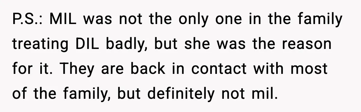 P.S.: MIL was not the only one in the family treating DIL badly, but she was the reason for it. They are back in contact with most of the family,...