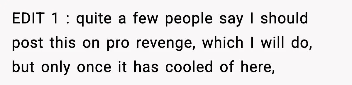 EDIT 1 : quite a few people say I should post this on pro revenge, which I will do, but only once it has cooled of here,